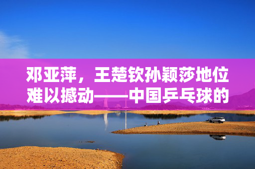 邓亚萍，王楚钦孙颖莎地位难以撼动——中国乒乓球的黄金一代