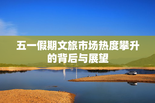 五一假期文旅市场热度攀升的背后与展望