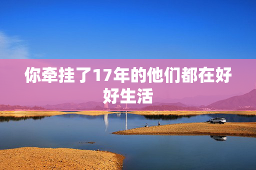 你牵挂了17年的他们都在好好生活