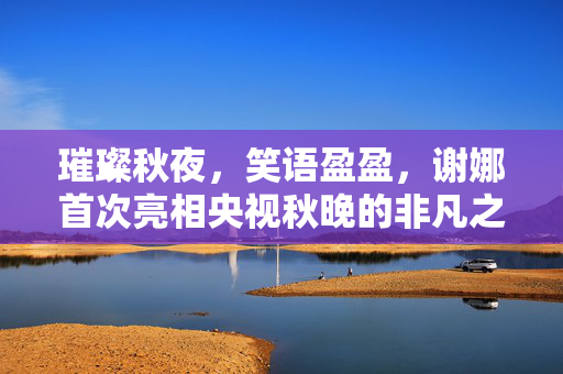 璀璨秋夜，笑语盈盈，谢娜首次亮相央视秋晚的非凡之旅