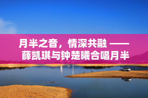 月半之音，情深共融 —— 薛凯琪与钟楚曦合唱月半小夜曲的梦幻交响