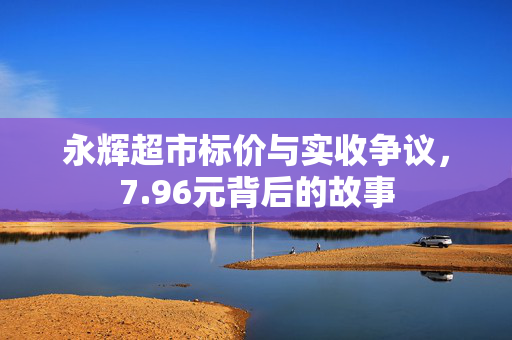 永辉超市标价与实收争议，7.96元背后的故事