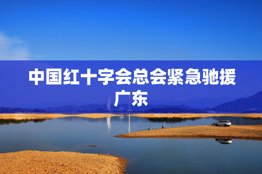 中国红十字会总会紧急驰援广东
