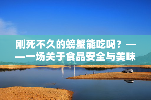刚死不久的螃蟹能吃吗？——一场关于食品安全与美味的较量
