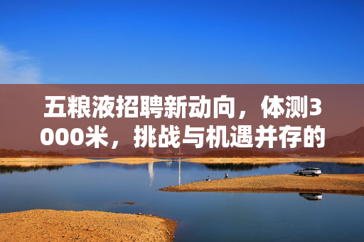 五粮液招聘新动向，体测3000米，挑战与机遇并存的职场新篇章