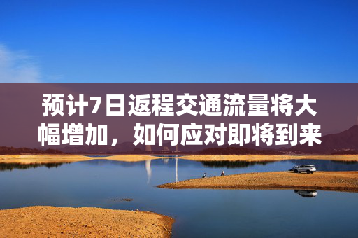 预计7日返程交通流量将大幅增加，如何应对即将到来的出行高峰