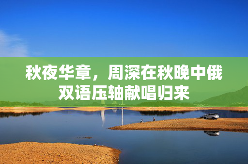 秋夜华章，周深在秋晚中俄双语压轴献唱归来