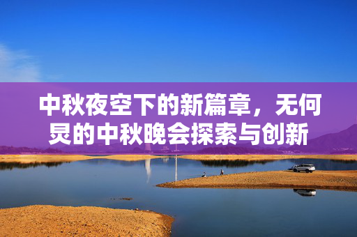 中秋夜空下的新篇章，无何炅的中秋晚会探索与创新