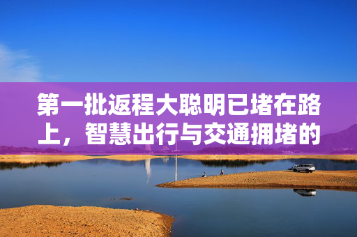 第一批返程大聪明已堵在路上，智慧出行与交通拥堵的双重挑战