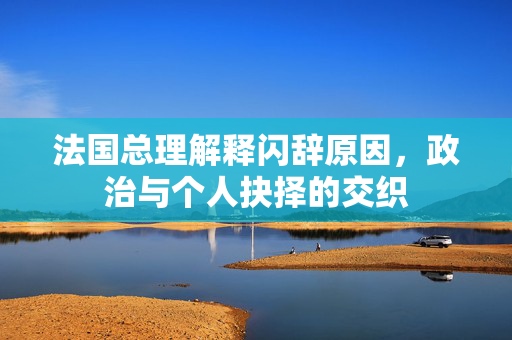 法国总理解释闪辞原因，政治与个人抉择的交织
