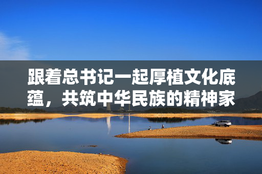 跟着总书记一起厚植文化底蕴，共筑中华民族的精神家园