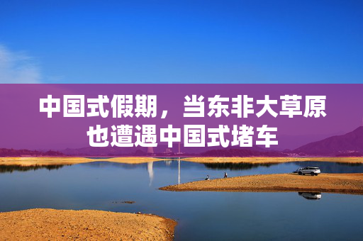中国式假期，当东非大草原也遭遇中国式堵车