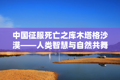 中国征服死亡之库木塔格沙漠——人类智慧与自然共舞的奇迹
