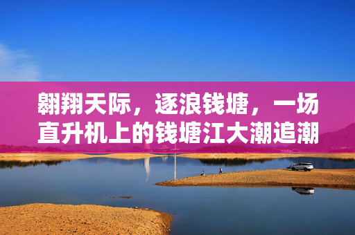 翱翔天际，逐浪钱塘，一场直升机上的钱塘江大潮追潮记