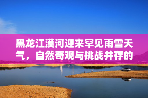 黑龙江漠河迎来罕见雨雪天气，自然奇观与挑战并存的极寒考验