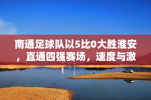 南通足球队以5比0大胜淮安，直通四强赛场，速度与激情的完美碰撞