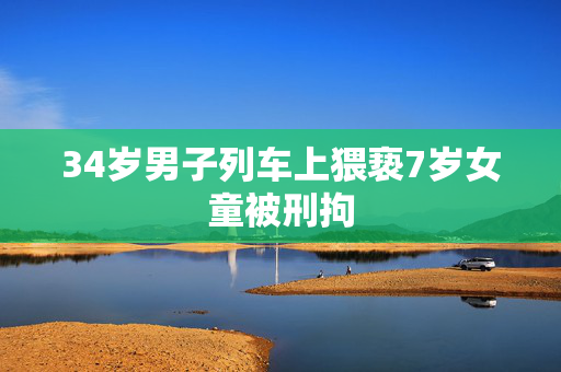 34岁男子列车上猥亵7岁女童被刑拘