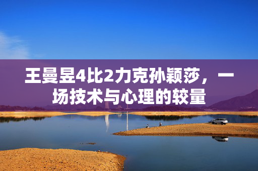 王曼昱4比2力克孙颖莎，一场技术与心理的较量