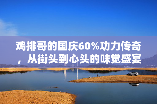 鸡排哥的国庆60%功力传奇，从街头到心头的味觉盛宴