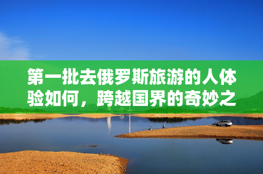 第一批去俄罗斯旅游的人体验如何，跨越国界的奇妙之旅