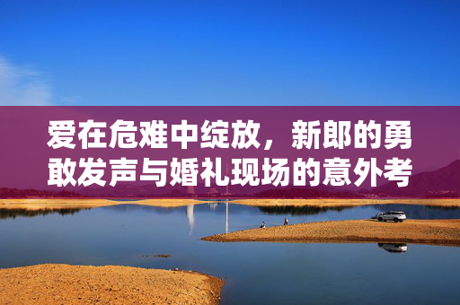 爱在危难中绽放，新郎的勇敢发声与婚礼现场的意外考验