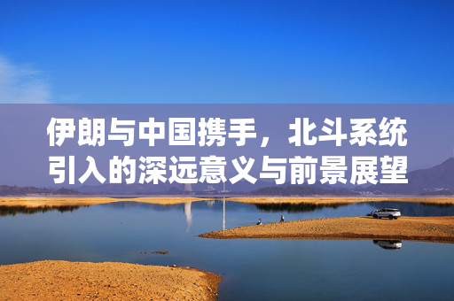 伊朗与中国携手，北斗系统引入的深远意义与前景展望