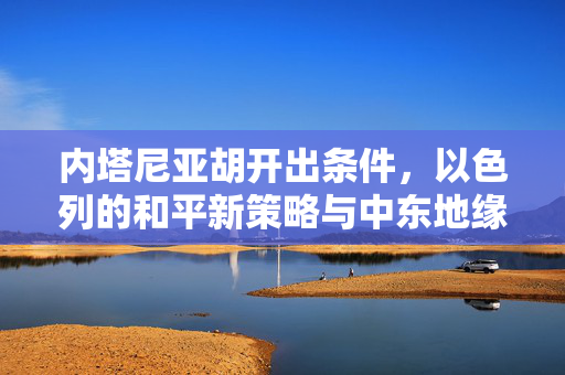 内塔尼亚胡开出条件，以色列的和平新策略与中东地缘政治的微妙平衡