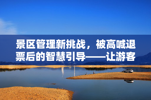 景区管理新挑战，被高喊退票后的智慧引导——让游客去别处玩的探索与实践