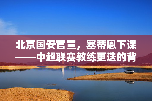 北京国安官宣，塞蒂恩下课——中超联赛教练更迭的背后与展望
