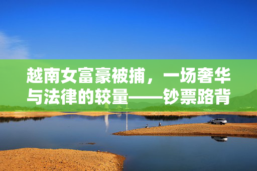 越南女富豪被捕，一场奢华与法律的较量——钞票路背后的故事