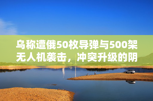 乌称遭俄50枚导弹与500架无人机袭击，冲突升级的阴影