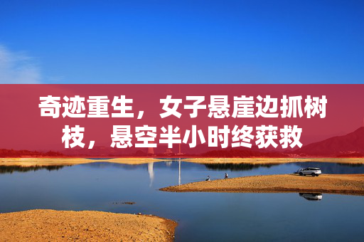 奇迹重生，女子悬崖边抓树枝，悬空半小时终获救