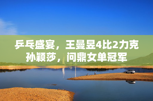 乒乓盛宴，王曼昱4比2力克孙颖莎，问鼎女单冠军