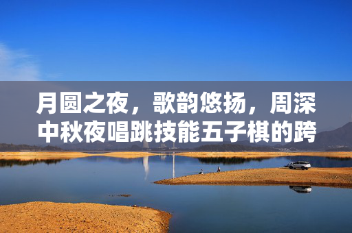 月圆之夜，歌韵悠扬，周深中秋夜唱跳技能五子棋的跨界盛宴