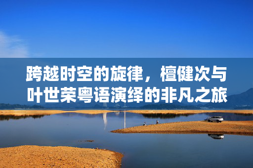 跨越时空的旋律，檀健次与叶世荣粤语演绎的非凡之旅