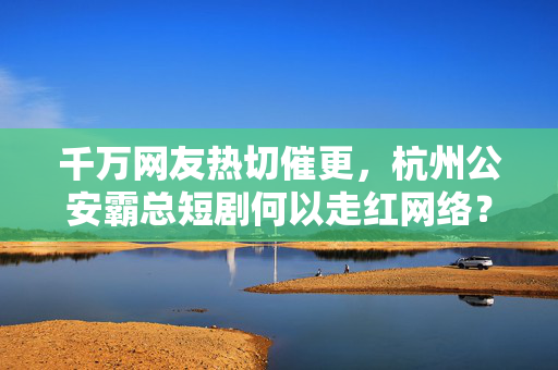 千万网友热切催更，杭州公安霸总短剧何以走红网络？