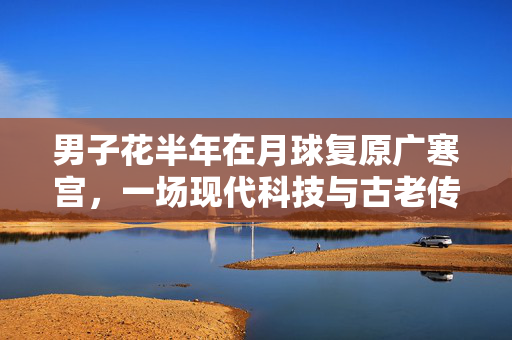 男子花半年在月球复原广寒宫，一场现代科技与古老传说的浪漫邂逅