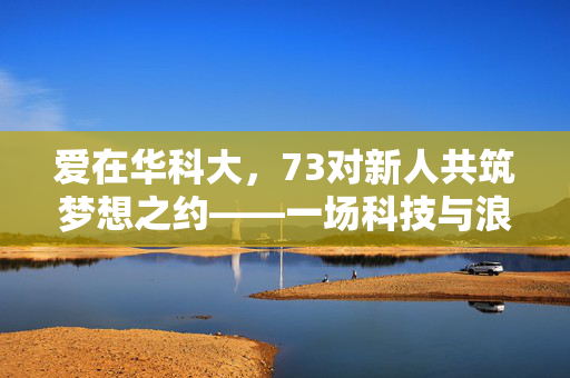 爱在华科大，73对新人共筑梦想之约——一场科技与浪漫交织的集体婚礼盛宴