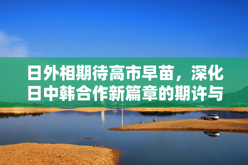 日外相期待高市早苗，深化日中韩合作新篇章的期许与展望