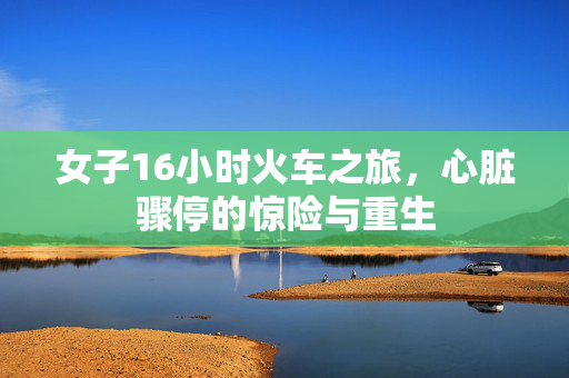 女子16小时火车之旅，心脏骤停的惊险与重生