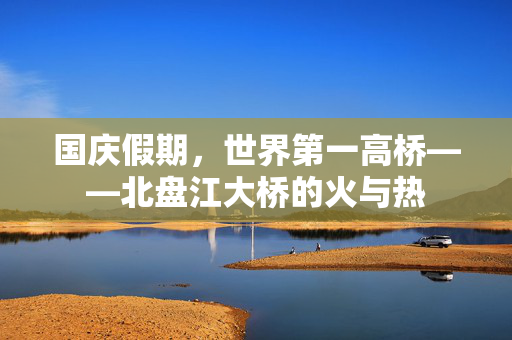 国庆假期，世界第一高桥——北盘江大桥的火与热