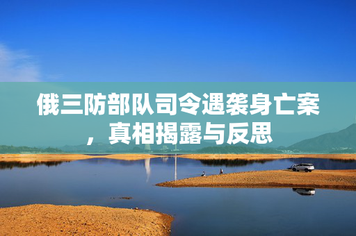 俄三防部队司令遇袭身亡案，真相揭露与反思