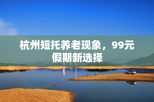 杭州短托养老现象，99元假期新选择