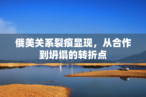 俄美关系裂痕显现，从合作到坍塌的转折点