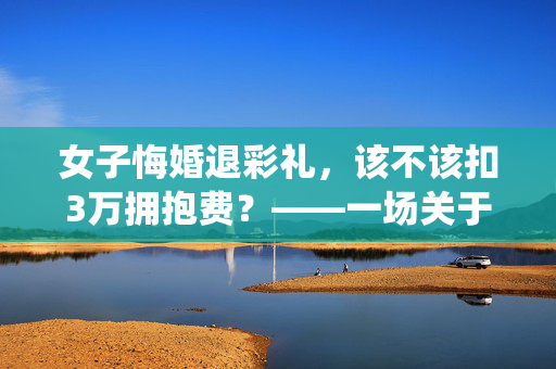 女子悔婚退彩礼，该不该扣3万拥抱费？——一场关于传统习俗与现代法律的较量