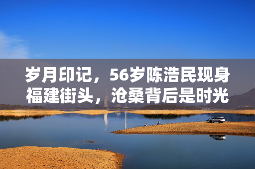 岁月印记，56岁陈浩民现身福建街头，沧桑背后是时光的礼赞