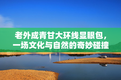 老外成青甘大环线显眼包，一场文化与自然的奇妙碰撞