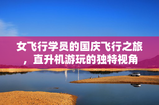 女飞行学员的国庆飞行之旅，直升机游玩的独特视角