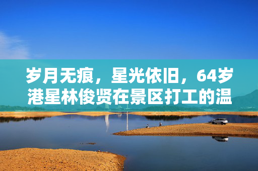 岁月无痕，星光依旧，64岁港星林俊贤在景区打工的温暖故事