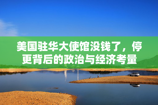 美国驻华大使馆没钱了，停更背后的政治与经济考量